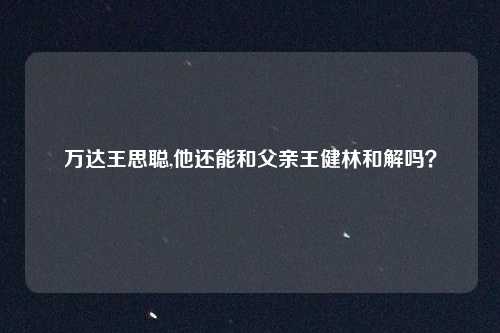 万达王思聪,他还能和父亲王健林和解吗？