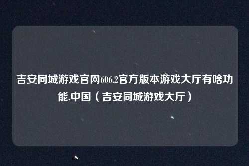 吉安同城游戏官网606.2官方版本游戏大厅有啥功能.中国（吉安同城游戏大厅）