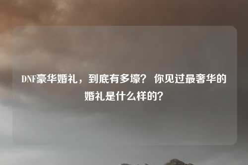 DNF豪华婚礼，到底有多壕？ 你见过最奢华的婚礼是什么样的？