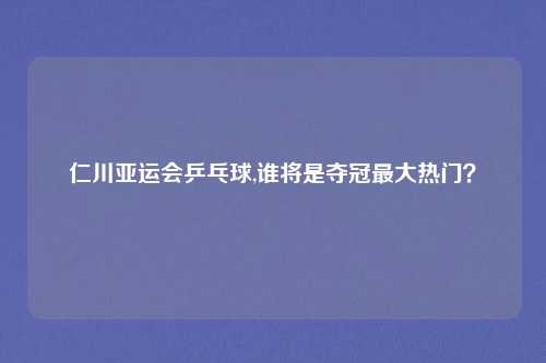 仁川亚运会乒乓球,谁将是夺冠最大热门？