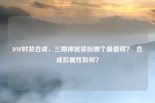 DNF时装合成，三期神器装扮哪个最值得？  合成后属性如何？