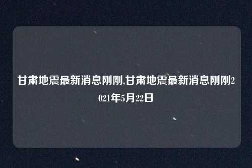 甘肃地震最新消息刚刚,甘肃地震最新消息刚刚2021年5月22日