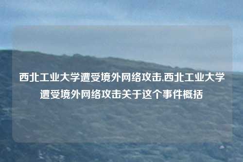 西北工业大学遭受境外网络攻击,西北工业大学遭受境外网络攻击关于这个事件概括