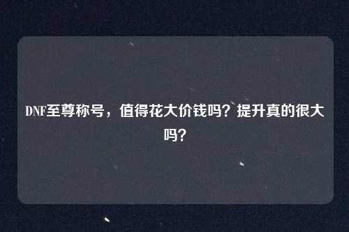DNF至尊称号，值得花大价钱吗？提升真的很大吗？