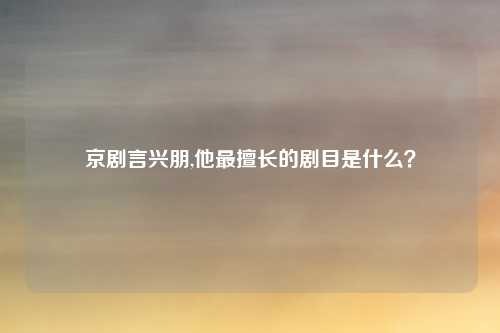京剧言兴朋,他最擅长的剧目是什么？