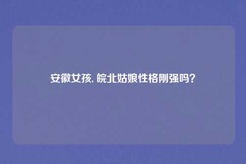安徽女孩, 皖北姑娘性格刚强吗？