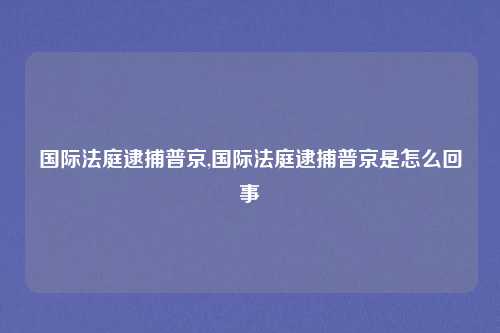 国际法庭逮捕普京,国际法庭逮捕普京是怎么回事