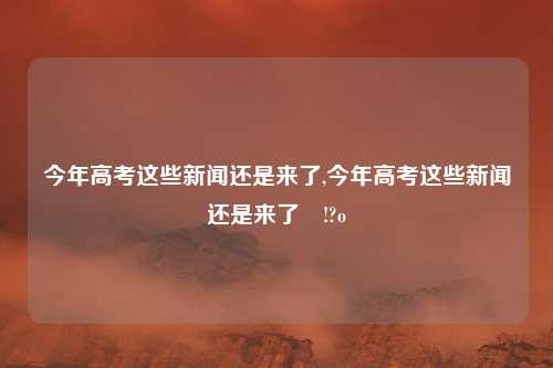 今年高考这些新闻还是来了,今年高考这些新闻还是来了孄!?o
