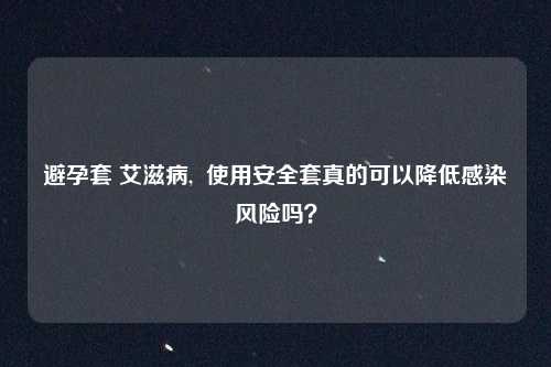 避孕套 艾滋病,  使用安全套真的可以降低感染风险吗？