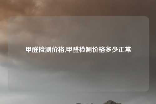 甲醛检测价格,甲醛检测价格多少正常