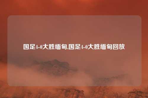国足4-0大胜缅甸,国足4-0大胜缅甸回放