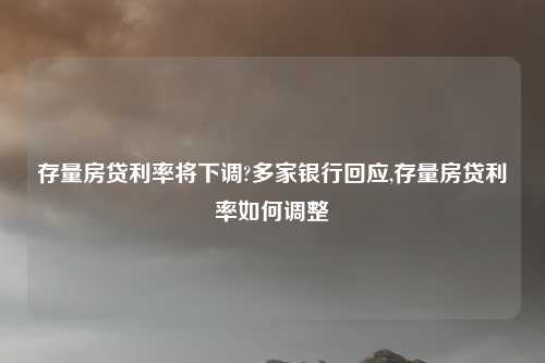 存量房贷利率将下调?多家银行回应,存量房贷利率如何调整