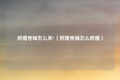 附魔卷轴怎么弄?（附魔卷轴怎么附魔）