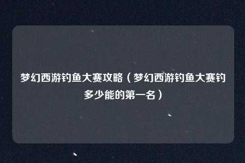 梦幻西游钓鱼大赛攻略（梦幻西游钓鱼大赛钓多少能的第一名）