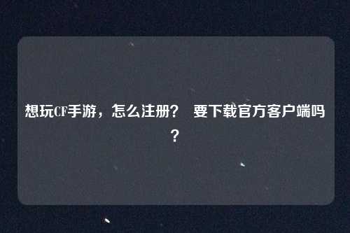 想玩CF手游，怎么注册？  要下载官方客户端吗？