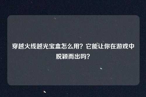 穿越火线越光宝盒怎么用？它能让你在游戏中脱颖而出吗？