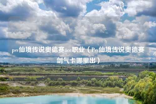 psv仙境传说奥德赛ace职业（Psv仙境传说奥德赛剑气卡哪里出）