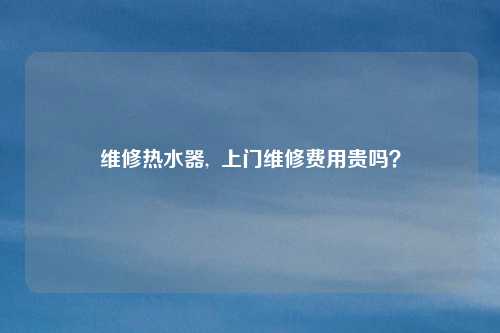 维修热水器,  上门维修费用贵吗？
