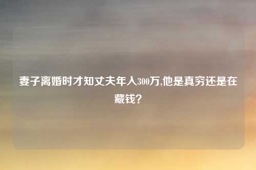 妻子离婚时才知丈夫年入300万,他是真穷还是在藏钱？