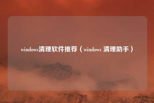 windows清理软件推荐（windows 清理助手）