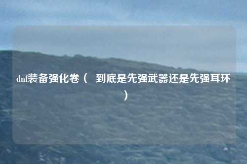 dnf装备强化卷（  到底是先强武器还是先强耳环）