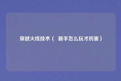 穿越火线技术（  新手怎么玩才厉害）
