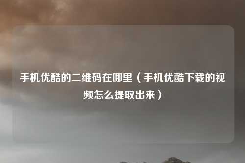 手机优酷的二维码在哪里（手机优酷下载的视频怎么提取出来）