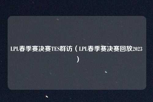 LPL春季赛决赛TES群访（LPL春季赛决赛回放2023）