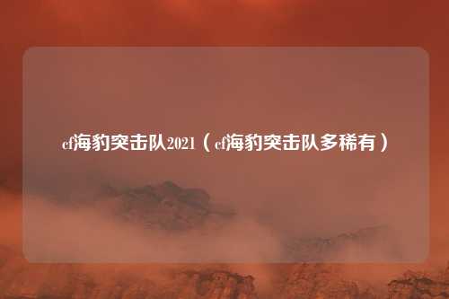 cf海豹突击队2021（cf海豹突击队多稀有）