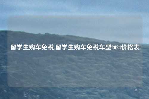 留学生购车免税,留学生购车免税车型2024价格表