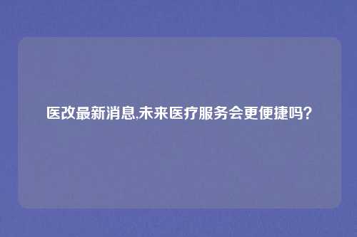 医改最新消息,未来医疗服务会更便捷吗？