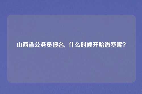 山西省公务员报名,  什么时候开始缴费呢？