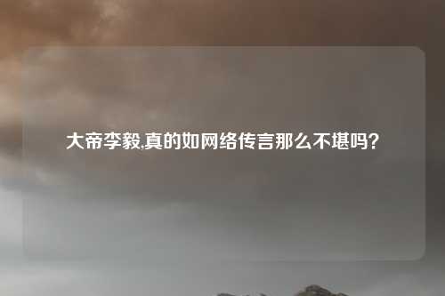 大帝李毅,真的如网络传言那么不堪吗？