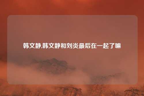 韩文静,韩文静和刘炎最后在一起了嘛