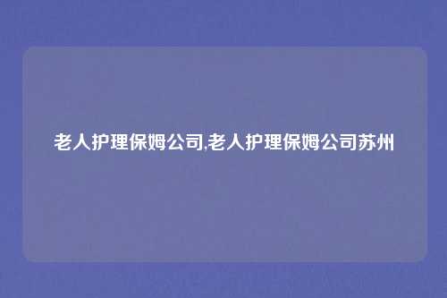 老人护理保姆公司,老人护理保姆公司苏州