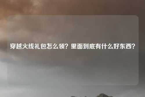 穿越火线礼包怎么领？里面到底有什么好东西？