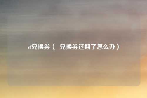 cf兑换券（  兑换券过期了怎么办）
