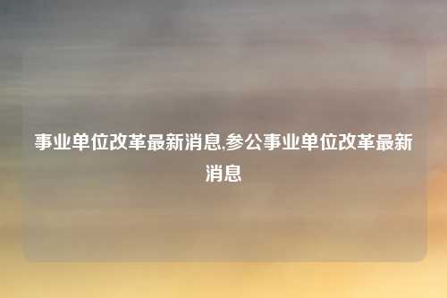 事业单位改革最新消息,参公事业单位改革最新消息