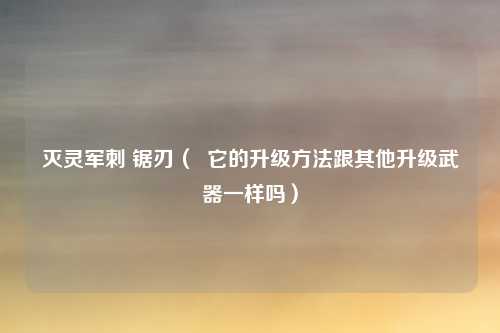 灭灵军刺 锯刃（  它的升级方法跟其他升级武器一样吗）