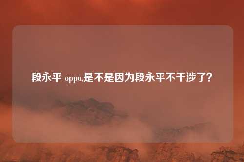 段永平 oppo,是不是因为段永平不干涉了？