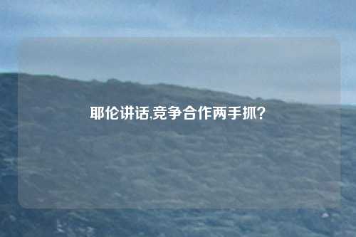 耶伦讲话,竞争合作两手抓？