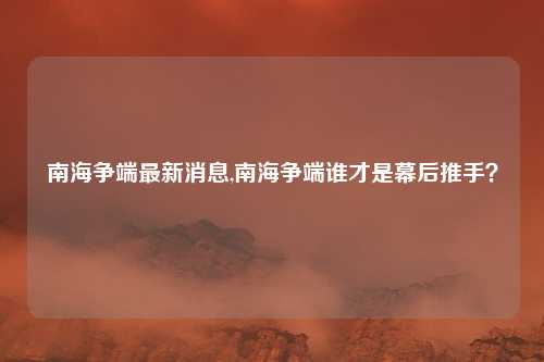 南海争端最新消息,南海争端谁才是幕后推手？