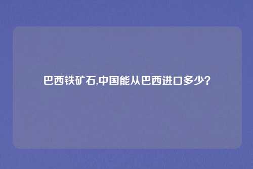 巴西铁矿石,中国能从巴西进口多少？
