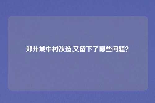 郑州城中村改造,又留下了哪些问题？