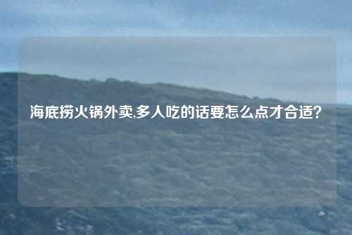 海底捞火锅外卖,多人吃的话要怎么点才合适？