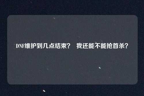 DNF维护到几点结束？  我还能不能抢首杀？