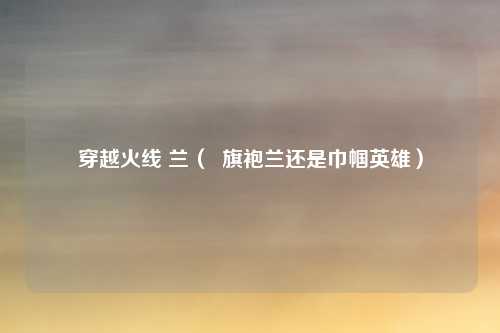 穿越火线 兰（  旗袍兰还是巾帼英雄）