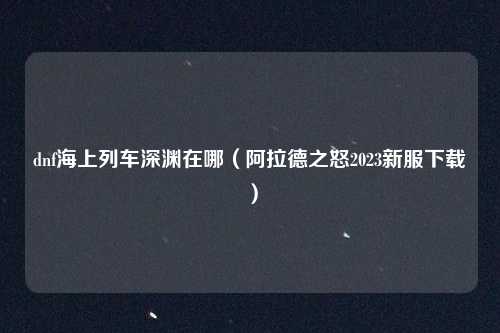 dnf海上列车深渊在哪（阿拉德之怒2023新服下载）