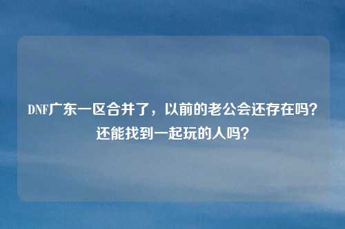 DNF广东一区合并了，以前的老公会还存在吗？还能找到一起玩的人吗？