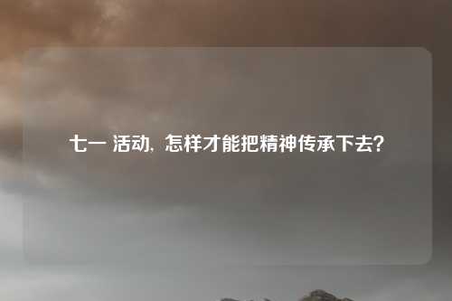 七一 活动,  怎样才能把精神传承下去？